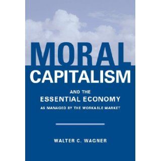 Moral Capitalism and The Essential Economy, As Managed by the Workable Market: Walter C. Wagner: 9780977683468: Books