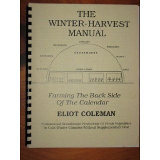 The winter harvest manual: Farming the back side of the calendar : commercial greenhouse production of fresh vegetables in cold winter climates without supplementary heat: Eliot Coleman: Books