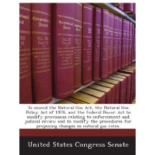 To amend the Natural Gas Act, the Natural Gas Policy Act of 1978, and the Federal Power Act to modify provisions relating to enforcement and judicialfor proposing changes in natural gas rates. United States Congress Senate Books