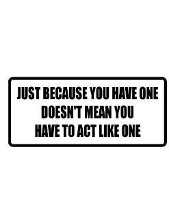 4" wide JUST BECAUSE YOU HAVE ONE DOESN'T MEAN YOU HAVE TO ACT LIKE ONE. Printed funny saying bumper sticker decal for any smooth surface such as windows bumpers laptops or any smooth surface. 