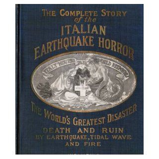 The Complete Story of the Italian Earthquake Horror, Containing Also a History of Italy and Sicily; Other Great Disasters of the World, Both By Earthquakes, Volcanoes and Tidal Waves; Scientific Explanations of Their Causes. (1909) (The World's Greates