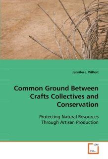 Common Ground Between Crafts Collectives and Conservation: Protecting Natural Resources Through Artisan Production: Jennifer J. Wilhoit: 9783639098587: Books
