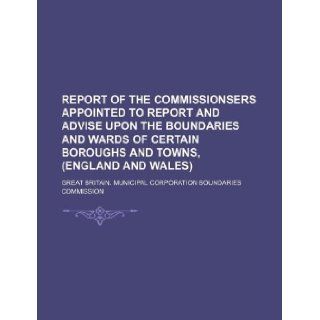 Report of the Commissionsers appointed to report and advise upon the boundaries and wards of certain boroughs and towns, (England and Wales): Great Britain. Commission: 9781130393996: Books