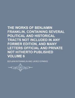 The works of Benjamin Franklin, containing several political and historical tracts not included in any former edition, and many letters official and private not hitherto published Volume 6 (9781236549785): Benjamin Franklin: Books