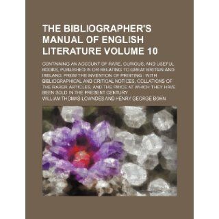 The bibliographer's manual of English literature Volume 10; containing an account of rare, curious, and useful books, published in or relating tobibliographical and critical notices, collat: William Thomas Lowndes: 9781153635622: Books