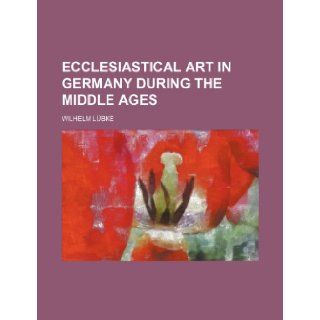 Ecclesiastical Art in Germany During the Middle Ages: Wilhelm Lubke: 9781236000293: Books