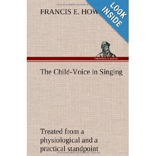 The Child Voice in Singing Treated from a Physiological and a Practical Standpoint and Especially Adapted to Schools and Boy Choirs: Francis E. Howard: 9783849194109: Books
