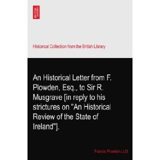 An Historical Letter from F. Plowden, Esq., to Sir R. Musgrave [in reply to his strictures on "An Historical Review of the State of Ireland"].: Francis Plowden Ll.D.: Books