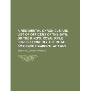 A regimental chronicle and list of officers of the 60th, or the King's, royal rifle corps, formerly the Royal American regiment of foot: Nesbit Willoughby Wallace: 9781130654424: Books