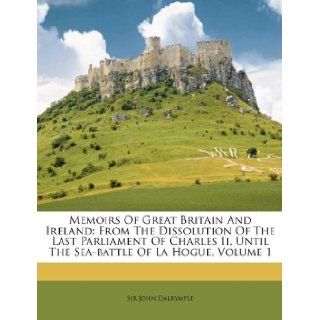 Memoirs Of Great Britain And Ireland: From The Dissolution Of The Last Parliament Of Charles Ii, Until The Sea battle Of La Hogue, Volume 1 (9781174929625): Sir John Dalrymple: Books