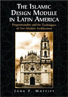 The Islamic Design Module in Latin America: Proportionality and the Techniques of Neo Mudejar Architecture: John F. Moffitt: 9780786418060: Books