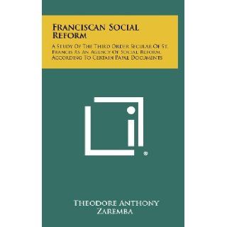 Franciscan Social Reform: A Study Of The Third Order Secular Of St. Francis As An Agency Of Social Reform, According To Certain Papal Documents: Theodore Anthony Zaremba: 9781258318338: Books