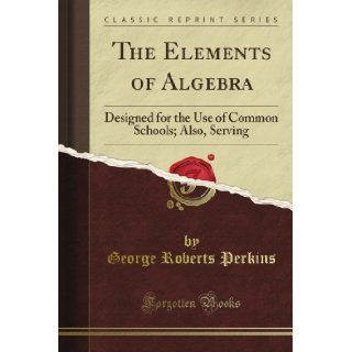 The Elements of Algebra: Designed for the Use of Common Schools; Also, Serving (Classic Reprint): George Roberts Perkins: Books