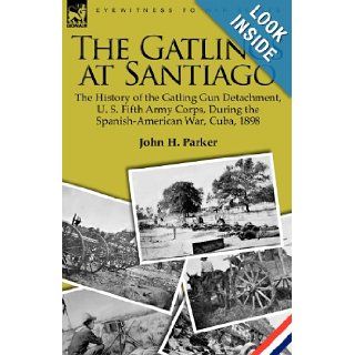The Gatlings at Santiago: the History of the Gatling Gun Detachment, U. S. Fifth Army Corps, During the Spanish American War, Cuba, 1898: John H. Parker: 9781846779114: Books