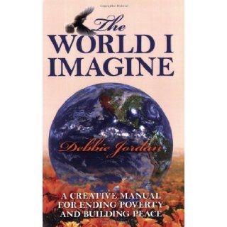 The World I Imagine: A Creative Manual for Ending Poverty and Building Peace: Debbie Jordan: 9781432718619: Books