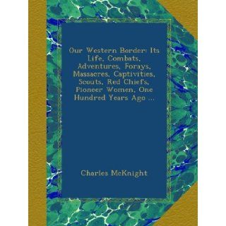 Our Western Border: Its Life, Combats, Adventures, Forays, Massacres, Captivities, Scouts, Red Chiefs, Pioneer Women, One Hundred Years Ago: Charles McKnight: Books
