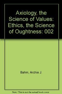 Axiology, the Science of Values: Ethics, the Science of Oughtness: Archie J. Bahm: 9780911714111: Books