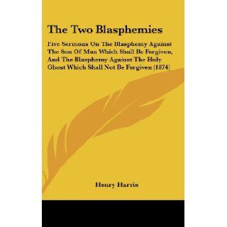 The Two Blasphemies: Five Sermons On The Blasphemy Against The Son Of Man Which Shall Be Forgiven, And The Blasphemy Against The Holy Ghost Which Shall Not Be Forgiven (1874): Henry Harris: 9781437426243: Books