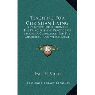 Teaching For Christian Living: A Practical Discussion On The Principles And Practice Of Making A Curriculum For The Church School Which Shall Center In Life Experience: Paul H. Vieth: 9781163420607: Books