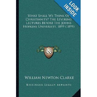 What Shall We Think Of Christianity? The Levering Lectures Before The Johns Hopkins University, 1899 (1899): William Newton Clarke: 9781165769223: Books